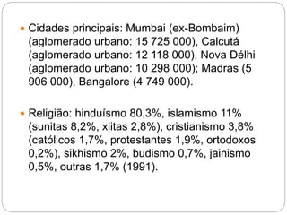  Cidades principais: Mumbai (ex-Bombaim)
(aglomerado urbano: 15 725 000), Calcutá
(aglomerado urbano: 12 118 000), Nova Délhi
(aglomerado urbano: 10 298 000); Madras (5
906 000), Bangalore (4 749 000).
 Religião: hinduísmo 80,3%, islamismo 11%
(sunitas 8,2%, xiitas 2,8%), cristianismo 3,8%
(católicos 1,7%, protestantes 1,9%, ortodoxos
0,2%), sikhismo 2%, budismo 0,7%, jainismo
0,5%, outras 1,7% (1991).
 