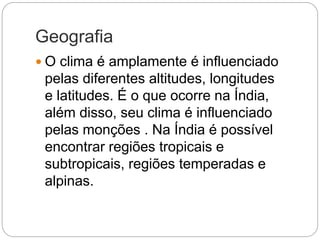Geografia
 O clima é amplamente é influenciado
pelas diferentes altitudes, longitudes
e latitudes. É o que ocorre na Índia,
além disso, seu clima é influenciado
pelas monções . Na Índia é possível
encontrar regiões tropicais e
subtropicais, regiões temperadas e
alpinas.
 