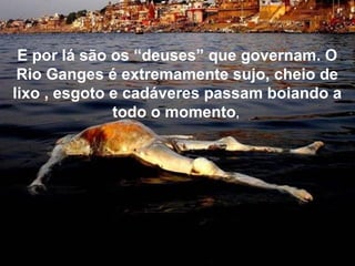 E por lá são os “deuses” que governam. O
Rio Ganges é extremamente sujo, cheio de
lixo , esgoto e cadáveres passam boiando a
todo o momento,
 