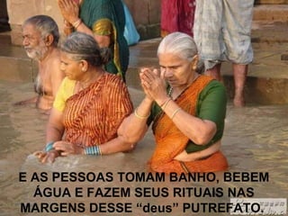 E AS PESSOAS TOMAM BANHO, BEBEM
ÁGUA E FAZEM SEUS RITUAIS NAS
MARGENS DESSE “deus” PUTREFATO.
 