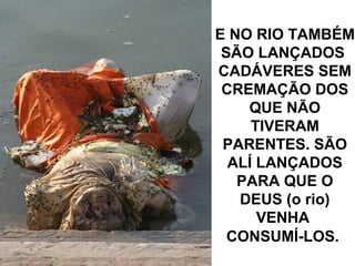 E NO RIO TAMBÉM
SÃO LANÇADOS
CADÁVERES SEM
CREMAÇÃO DOS
QUE NÃO
TIVERAM
PARENTES. SÃO
ALÍ LANÇADOS
PARA QUE O
DEUS (o rio)
VENHA
CONSUMÍ-LOS.
 