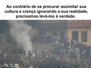 Ao contrário de se procurar assimilar sua
cultura e crença ignorando a sua realidade,
precisamos levá-los à verdade.
 