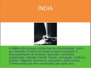 ÍNDIA A  Índia  sofre graves problemas de criminalidade, como por exemplo o tráfico de droga e seres humanos, o branqueamento de dinheiro, extorsão, homicídio, prostituição, trabalho infantil, fraude, corrupção, violência política, religiosa, terrorismo, sequestro, entre outros. Crimes estes que têm aumentado ano após ano. 