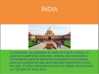 ÍNDIA O presidente, na qualidade de chefe de Estado, exerce um papel principalmente protocolar, embora seja necessário o comandante supremo das forças armadas e a sua sanção, para que qualquer lei seja aprovada pelo parlamento e entre em vigor. É eleito indirectamente por um colégio eleitoral para um mandato de cinco anos.  