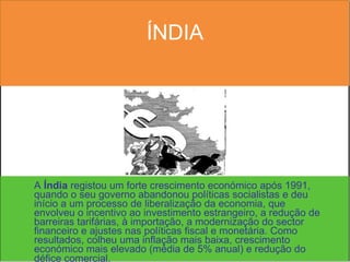 ÍNDIA A  Índia  registou um forte crescimento económico após 1991, quando o seu governo abandonou políticas socialistas e deu início a um processo de liberalização da economia, que envolveu o incentivo ao investimento estrangeiro, a redução de barreiras tarifárias, à importação, a modernização do sector financeiro e ajustes nas políticas fiscal e monetária. Como resultados, colheu uma inflação mais baixa, crescimento económico mais elevado (média de 5% anual) e redução do défice comercial.   