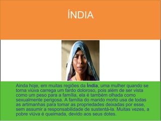 ÍNDIA Ainda hoje, em muitas regiões da  Índia , uma mulher quando se torna viúva carrega um fardo doloroso, pois além de ser vista como um peso para a família, ela é também olhada como sexualmente perigosa. A família do marido morto usa de todas as artimanhas para tomar as propriedades deixadas por esse, sem assumir a responsabilidade de sustentá-la. Muitas vezes, a pobre viúva é queimada, devido aos seus dotes. 