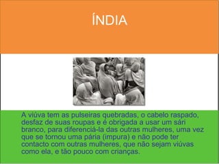 ÍNDIA A viúva tem as pulseiras quebradas, o cabelo raspado, desfaz de suas roupas e é obrigada a usar um sári branco, para diferenciá-la das outras mulheres, uma vez que se tornou uma pária (impura) e não pode ter contacto com outras mulheres, que não sejam viúvas como ela, e tão pouco com crianças. 