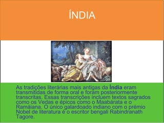 ÍNDIA As tradições literárias mais antigas da  Índia  eram transmitidas de forma oral e foram posteriormente transcritas. Essas transcrições incluem textos sagrados como os Vedas e épicos como o Maabárata e o Ramáiana. O único galardoado indiano com o prémio Nobel de literatura é o escritor bengali Rabindranath Tagore. 
