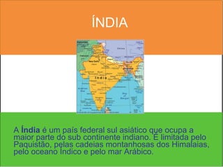 ÍNDIA A  Índia  é um país federal sul asiático que ocupa a maior parte do sub continente indiano. É limitada pelo Paquistão, pelas cadeias montanhosas dos Himalaias, pelo oceano Índico e pelo mar Arábico. 