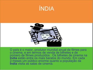 ÍNDIA O país é o maior, produtor mundial anual de filmes para o cinema, e em termos de venda de bilhetes e de número de filmes produzidos . Os bilhetes de cinema na  Índia  estão entre os mais baratos do mundo. Em cada 3 meses um público enorme quanto a população da  Índia  visita as salas de cinema.  