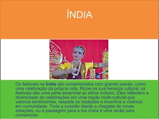ÍNDIA Os festivais na  Índia  são comemorados com grande paixão, como uma celebração da própria vida. Ricos na sua herança cultural, os festivais são uma parte essencial ao ethos indiano. Eles reflectem a diversidade de celebrações em uma nação multi-cultural que valoriza sentimentos, respeita as tradições e incentiva a vivência em comunidade. Toda a ocasião desde a chegada de novas estações, ou a passagem para a lua cheia é uma razão para comemorar.  