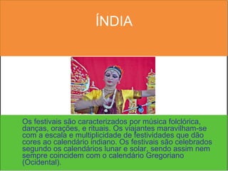 ÍNDIA Os festivais são caracterizados por música folclórica, danças, orações, e rituais. Os viajantes maravilham-se com a escala e multiplicidade de festividades que dão cores ao calendário indiano. Os festivais são celebrados segundo os calendários lunar e solar, sendo assim nem sempre coincidem com o calendário Gregoriano (Ocidental).  