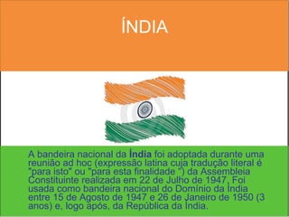 ÍNDIA A bandeira nacional da  Índia  foi adoptada durante uma reunião ad hoc (expressão latina cuja tradução literal é "para isto" ou "para esta finalidade “) da Assembleia Constituinte realizada em 22 de Julho de 1947. Foi usada como bandeira nacional do Domínio da Índia entre 15 de Agosto de 1947 e 26 de Janeiro de 1950 (3 anos) e, logo após, da República da Índia. 