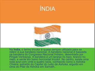ÍNDIA Na  Índia , o termo tricolor é quase sempre utilizado para se referir à sua bandeira nacional. A bandeira nacional é baseada na bandeira do Congresso Nacional Indiano, desenhada por Pingali Venkayya. A bandeira é um laranja no topo, branco no meio, e verde em baixo horizontal tricolor. No centro, existe uma roda azul com vinte e quatro raios, conhecido como o  Ashoka Chakra , extraído do  Capitel do Leão de Ashoka,  erguido em cima do Pilar de Ashoka em Sarnath.. 