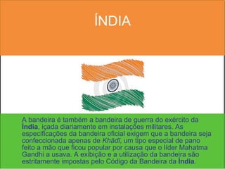 ÍNDIA A bandeira é também a bandeira de guerra do exército da  Índia , içada diariamente em instalações militares. As especificações da bandeira oficial exigem que a bandeira seja confeccionada apenas de  Khādī , um tipo especial de pano feito a mão que ficou popular por causa que o líder Mahatma Gandhi a usava. A exibição e a utilização da bandeira são estritamente impostas pelo Código da Bandeira da  Índia .  