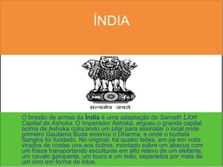 ÍNDIA O brasão de armas da  Índia  é uma adaptação do  Sarnath  Lion  Capital da Ashoka . O Imperador Ashoka, ergueu o grande capital acima de Ashoka colocando um pilar para assinalar o local onde primeiro Gautama Buda ensinou o Dharma, e onde o budista Sangha foi fundado. No original, há quatro leões, em pé em volta virados de costas uns aos outros, montado sobre um abacus com um frieze transportando esculturas em alto relevo de um elefante, um cavalo galopante, um touro e um leão, separados por mais de um sino em forma de lótus.  