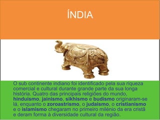 ÍNDIA O sub continente indiano foi identificado pela sua riqueza comercial e cultural durante grande parte da sua longa história. Quatro das principais religiões do mundo,  hinduísmo ,  jainismo ,  sikhismo  e  budismo  originaram-se lá, enquanto o  zoroastrismo , o  judaísmo , o  cristianismo  e o  islamismo  chegaram no primeiro milénio da era cristã e deram forma à diversidade cultural da região.   