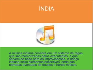ÍNDIA A música indiana consiste em um sistema de ragas que são memorizadas pelos executantes, e que servem de base para as improvisações. A dança indiana inclui elementos descritivos, onde são narradas aventuras de deuses e heróis míticos.  