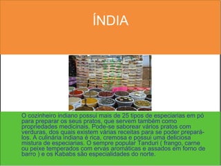 ÍNDIA O cozinheiro indiano possui mais de 25 tipos de especiarias em pó para preparar os seus pratos, que servem também como propriedades medicinais. Pode-se saborear vários pratos com verduras, dos quais existem várias receitas para se poder prepará-los. A culinária indiana é rica, cremosa e possui uma deliciosa mistura de especiarias. O sempre popular Tanduri ( frango, carne ou peixe temperados com ervas aromáticas e assados em forno de barro ) e os Kababs são especialidades do norte.  