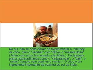 No sul, não se pode deixar de experimentar o "chutney" de côco, nem o "sambar" com "idli"ou o "masala dosa" ( feitos com arroz fermentado e lentilhas ). Há também pratos extraordinários como o "vadasambar", o "bajji", o "raitas" (iorgute com pepinos e menta ). O côco é um ingrediente importante da cozinha do sul da Índia.  