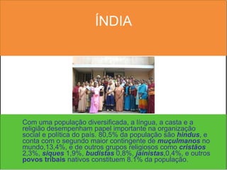 ÍNDIA Com uma população diversificada, a língua, a casta e a religião desempenham papel importante na organização social e política do país. 80,5% da população são  hindus , e conta com o segundo maior contingente de  muçulmanos  no mundo,13,4%, e de outros grupos religiosos como  cristãos  2,3%,  siques  1,9%,  budistas  0,8%,  jainistas ,0,4%, e outros  povos tribais  nativos constituem 8.1% da população. 