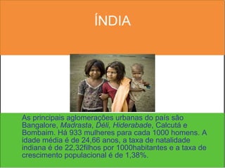 ÍNDIA As principais aglomerações urbanas do país são Bangalore,  Madrasta ,  Déli,   Hiderabade , Calcutá e Bombaim. Há 933 mulheres para cada 1000 homens. A idade média é de 24,66 anos, a taxa de natalidade indiana é de 22,32filhos por 1000habitantes e a taxa de crescimento populacional é de 1,38%. 