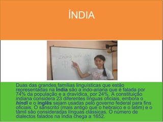 ÍNDIA Duas das grandes famílias linguísticas que estão representadas na  Índia  são a indo-ariana que é falada por 74% da população e a dravídica, por 24%. A constituição indiana considera 23 diferentes línguas oficiais, embora o  híndi  e o  inglês  sejam usadas pelo governo federal para fins oficiais. O sânscrito (mais antigo que o hebraico e o latim) e o tâmil são consideradas línguas clássicas. O número de dialectos falados na Índia chega a 1652. 