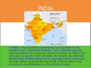 ÍNDIA A  Índia  é uma república parlamentar que consiste em 28 estados e em 7 territórios federais. Tem a décima segunda maior economia do mundo em termos de taxas de câmbio de mercado e a quarta maior em poder de compra. As reformas económicas transformaram-na na segunda grande economia de mais rápido crescimento mas ainda sofre de altos níveis de pobreza, analfabetismo, e má nutrição crónica.  