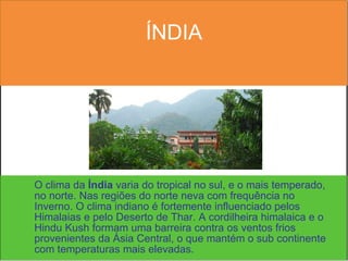 ÍNDIA O clima da  Índia  varia do tropical no sul, e o mais temperado, no norte. Nas regiões do norte neva com frequência no Inverno. O clima indiano é fortemente influenciado pelos Himalaias e pelo Deserto de Thar. A cordilheira himalaica e o Hindu Kush formam uma barreira contra os ventos frios provenientes da Ásia Central, o que mantém o sub continente com temperaturas mais elevadas. 