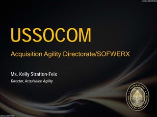 UNCLASSIFIED
UNCLASSIFIED
DISTRIBUTION A: APPROVED FOR PUBLIC RELEASEUNCLASSIFIED
UNCLASSIFIED
Ms. Kelly Stratton-Feix
Director, Acquisition Agility
USSOCOM
Acquisition Agility Directorate/SOFWERX
 