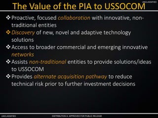 UNCLASSIFIED
UNCLASSIFIED
DISTRIBUTION A: APPROVED FOR PUBLIC RELEASE
The Value of the PIA to USSOCOM
Proactive, focused collaboration with innovative, non-
traditional entities
Discovery of new, novel and adaptive technology
solutions
Access to broader commercial and emerging innovative
networks
Assists non-traditional entities to provide solutions/ideas
to USSOCOM
Provides alternate acquisition pathway to reduce
technical risk prior to further investment decisions
 
