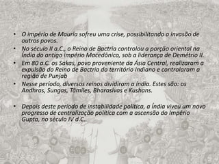 O império de Mauria sofreu uma crise, possibilitando a invasão de outros povos.No século II a.C., o Reino de Bactria controlou a porção oriental na Índia do antigo império Macedônico, sob a liderança de Demétrio II.Em 80 a.C. os Sakas, povo proveniente da Ásia Central, realizaram a expulsão do Reino de Bactria do território Indiano e controlaram a região de PunjabNesse período, diversos reinos dividiram a índia. Estes são: os Andhras, Sungas, Tâmiles, Bharasivas e Kushans.Depois deste período de instabilidade política, a Índia viveu um novo progresso de centralização política com a ascensão do Império Gupta, no século IV d.C..