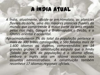  A Índia atual A Índia, atualmente, divide-se em:Himalaia, as planícies fluviais do norte, uma das maiores planícies fluviais do mundo que compreende a maior parte da área regada pelos rios Indo, Ganges e Brahmaputra,o Decão, e o Ghates oriental e ocidental.Aproximadamente 7% do total da população pertence a mais de 300 tribos catalogadas, e São falados mais de 1.600 idiomas ou dialetos, compreendidos em 14 grandes grupos. A constituição estipula que o hindu (falado por 30% da população) é o idioma oficial, embora o inglês seja um idioma associado aos assuntos administrativos. A constituição também reconhece 17 idiomas regionais oficiais.