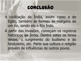 Conclusão A civilização da Índia, assim como a do Egito, também se formou as margens de um rio, sendo ele o Rio Indo.A partir das invasões, começam os registros históricos da Índia. Dentre estes os hinos Vedas, o surgimento do budismo e do hinduismo, etc. Parte sua cultura e religião provém de influências de outros povos.