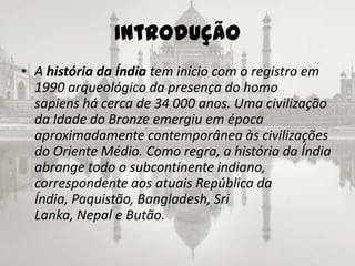 Introdução A história da Índia tem início com o registro em 1990 arqueológico da presença do homo sapiens há cerca de 34 000 anos. Uma civilização da Idade do Bronze emergiu em época aproximadamente contemporânea às civilizações do Oriente Médio. Como regra, a história da Índia abrange todo o subcontinente indiano, correspondente aos atuais República da Índia, Paquistão, Bangladesh, Sri Lanka, Nepal e Butão.