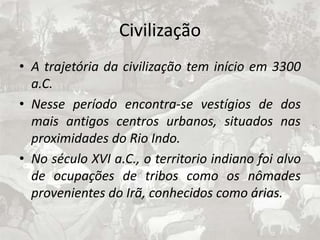 CivilizaçãoA trajetória da civilização tem início em 3300 a.C.Nesse período encontra-se vestígios de dos mais antigos centros urbanos, situados nas proximidades do Rio Indo.No século XVI a.C., o territorio indiano foi alvo de ocupações de tribos como os nômades provenientes do Irã, conhecidos como árias.