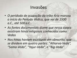 InvasõesO perídodo de ocupação da tribo Ária marcou o início do Período Védico, que vai de 1500 a.C., até 500 a.C..As fontes documentais dizem que nessa época existiram hinos religiosos conhecidos como VedasNos hinos haviam escrituras em sânscrito, que se dividem em quatro partes: "Atharva-Veda”, “Sama-Veda”, “Yajur-Veda”, e “Rig-Veda”.