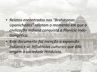 Relatos encontrados nos "BrahmanasUpanichades" relatam o momento em que a civilização indiana conquista a Planície Indo-Gangética.Este documento faz menção a expansão Indiana e as Influências culturais que dão origem à sociedade Hinduísta.
