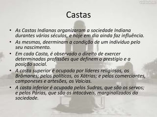 CastasAs Castas Indianas organizaram a sociedade Indiana durantes vários séculos, e hoje em dia ainda faz influência.As mesmas, deerminam a condição de um indivíduo pelo seu nascimento.Em cada Casta, é observado o direito de exercer determinadas profissões que definem o prestígio e a posição social.A casta superior é ocupada por líderes religiosos, os Brâmanes; pelos políticos, os Xátrias; e pelos comerciantes, camponeses e artesões, os Vaicias.A casta inferior é ocupada pelos Sudras, que são os servos; e pelos Párias, que são os intocáveis, marginalizados da sociedade. 