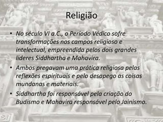 ReligiãoNo século VI a.C., o Período Védico sofre transformações nos campos religioso e intelectual, empreendida pelos dois grandes líderes Siddhartha e Mahavira.Ambos pregavam uma prática religiosa pelas reflexões espirituais e pelo desapego as coisas mundanas e materiais.Siddharthafoi responsável pela criação do Budismo e Mahavira responsável pelo Jainismo.
