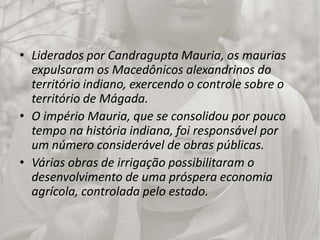 Liderados por CandraguptaMauria, os maurias expulsaram os Macedônicos alexandrinos do território indiano, exercendo o controle sobre o território de Mágada.O império Mauria, que se consolidou por pouco tempo na história indiana, foi responsável por    um número considerável de obras públicas.Várias obras de irrigação possibilitaram o desenvolvimento de uma próspera economia agrícola, controlada pelo estado.