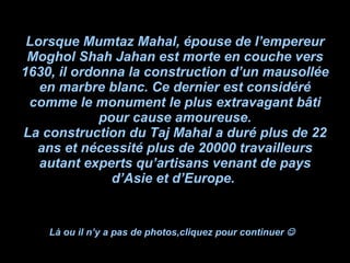 Lorsque Mumtaz Mahal, épouse de l’empereur Moghol Shah Jahan est morte en couche vers 1630, il ordonna la construction d’un mausollée en marbre blanc. Ce dernier est considéré comme le monument le plus extravagant bâti pour cause amoureuse. La construction du Taj Mahal a duré plus de 22 ans et nécessité plus de 20000 travailleurs autant experts qu’artisans venant de pays d’Asie et d’Europe.  Là ou il n’y a pas de photos,cliquez pour continuer     