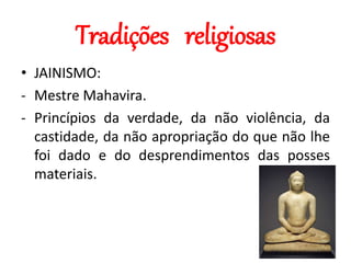 Tradições religiosas
• JAINISMO:
- Mestre Mahavira.
- Princípios da verdade, da não violência, da
castidade, da não apropriação do que não lhe
foi dado e do desprendimentos das posses
materiais.
 