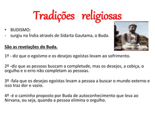 Tradições religiosas
• BUDISMO:
- surgiu na Índia através de Sidarta Gautama, o Buda.
São as revelações do Buda.
1º - diz que o egoísmo e os desejos egoístas levam ao sofrimento.
2º -diz que as pessoas buscam a completude, mas os desejos, a cobiça, o
orgulho e o erro não completam as pessoas.
3º -fala que os desejos egoístas levam a pessoa a buscar o mundo externo e
isso traz dor e vazio.
4º -é o caminho proposto por Buda de autoconhecimento que leva ao
Nirvana, ou seja, quando a pessoa elimina o orgulho.
 