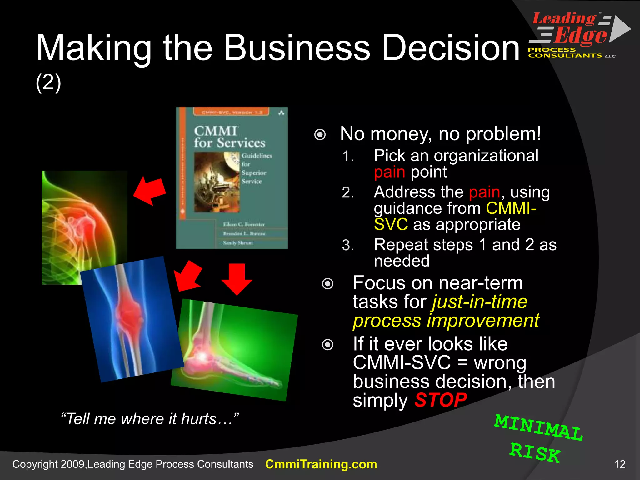 Making the Business Decision (2)No money, no problem!Pick an organizational pain pointAddress the pain, using guidance from CMMI-SVC as appropriateRepeat steps 1 and 2 as neededFocus on near-term tasks for just-in-time process improvementIf it ever looks like CMMI-SVC = wrong business decision, then simply STOP“Tell me where it hurts…”MINIMALRISK