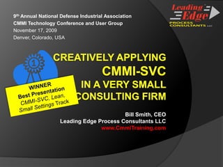 9th Annual National Defense Industrial Association CMMI Technology Conference and User Group November 17, 2009 Denver, Colorado, USA Creatively applying CMMI-SVC in A VERY SMALLCONSULTING FIRM WINNER Best Presentation CMMI-SVC, Lean, Small Settings Track Bill Smith, CEO Leading Edge Process Consultants LLC www.CmmiTraining.com 