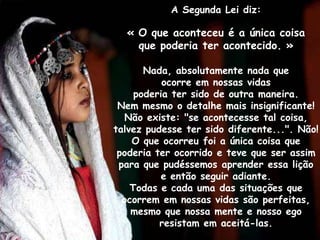 A Segunda Lei diz:

  « O que aconteceu é a única coisa
    que poderia ter acontecido. »

       Nada, absolutamente nada que
           ocorre em nossas vidas
     poderia ter sido de outra maneira.
 Nem mesmo o detalhe mais insignificante!
  Não existe: "se acontecesse tal coisa,
talvez pudesse ter sido diferente...". Não!
    O que ocorreu foi a única coisa que
 poderia ter ocorrido e teve que ser assim
 para que pudéssemos aprender essa lição
           e então seguir adiante.
    Todas e cada uma das situações que
  ocorrem em nossas vidas são perfeitas,
    mesmo que nossa mente e nosso ego
          resistam em aceitá-las.
 