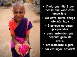 • Creio que não é por
    acaso que você está
        lendo isto.
• Se este texto chega
       até nós hoje
   • é porque estamos
        preparados
  • para entender que
      nenhum grão de
           areia,
 • em momento algum,
• cai em lugar errado!!!
 