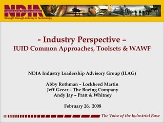 -  Industry Perspective – IUID Common Approaches, Toolsets & WAWF NDIA Industry Leadership Advisory Group (ILAG)  Abby Rothman – Lockheed Martin  Jeff Geear – The Boeing Company Andy Jay – Pratt & Whitney February 26,  2008 The Voice of the Industrial Base 