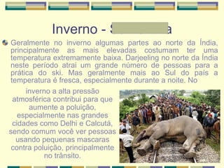 Inverno - Samantha Geralmente no inverno algumas partes ao norte da Índia, principalmente as mais elevadas costumam ter uma temperatura extremamente baixa. Darjeeling no norte da Índia neste período atrai um grande número de pessoas para a prática do ski. Mas geralmente mais ao Sul do país a temperatura é fresca, especialmente durante a noite. No inverno a alta pressão atmosférica contribui para que aumente a poluição, especialmente nas grandes cidades como Delhi e Calcutá, sendo comum você ver pessoas usando pequenas mascaras contra poluição, principalmente no trânsito. 